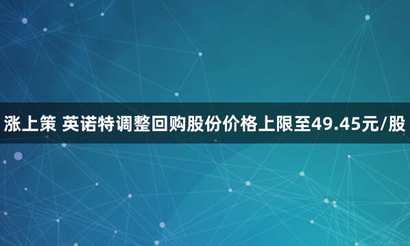 涨上策 英诺特调整回购股份价格上限至49.45元/股