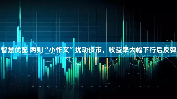 智慧优配 两则“小作文”扰动债市，收益率大幅下行后反弹