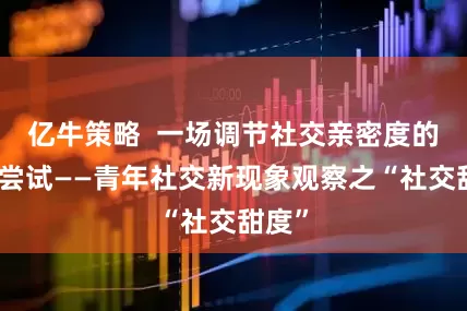 亿牛策略  一场调节社交亲密度的主动尝试——青年社交新现象观察之“社交甜度”
