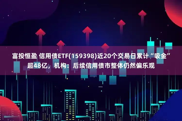富投恒盈 信用债ETF(159398)近20个交易日累计“吸金”超48亿，机构：后续信用债市整体仍然偏乐观