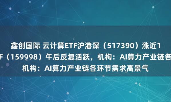 鑫创国际 云计算ETF沪港深（517390）涨近1.5%，计算机ETF（159998）午后反复活跃，机构：AI算力产业链各环节需求高景气