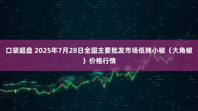口袋超盘 2025年7月28日全国主要批发市场低辣小椒（大角椒）价格行情