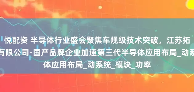 悦配资 半导体行业盛会聚焦车规级技术突破，江苏拓能半导体科技有限公司-国产品牌企业加速第三代半导体应用布局_动系统_模块_功率