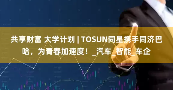 共享财富 大学计划 | TOSUN同星携手同济巴哈，为青春加速度！_汽车_智能_车企