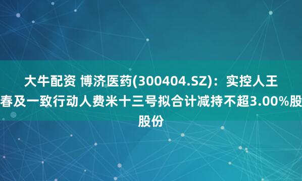 大牛配资 博济医药(300404.SZ)：实控人王廷春及一致行动人费米十三号拟合计减持不超3.00%股份