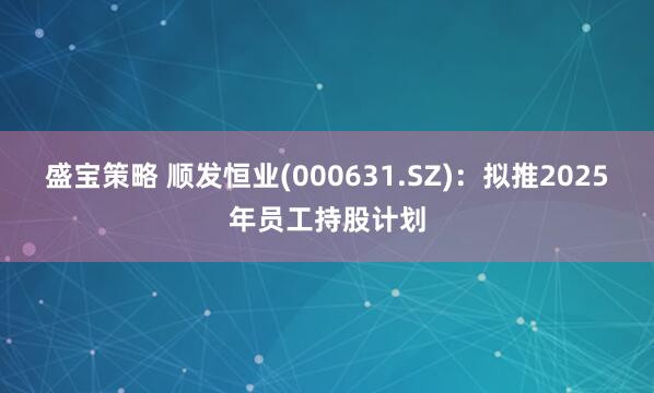 盛宝策略 顺发恒业(000631.SZ)：拟推2025年员工持股计划