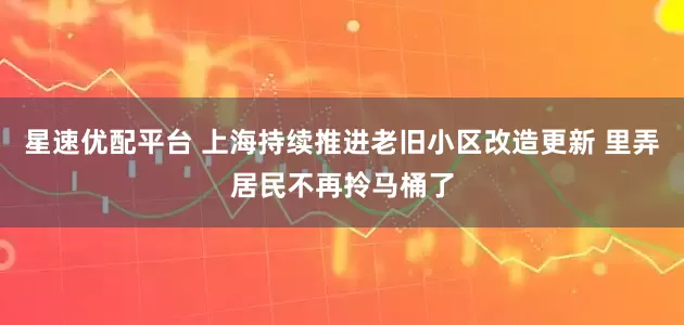 星速优配平台 上海持续推进老旧小区改造更新 里弄居民不再拎马桶了