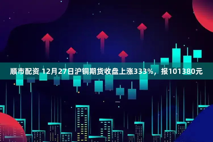 顺市配资 12月27日沪铜期货收盘上涨333%，报101380元