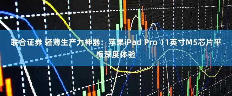 联合证券 轻薄生产力神器：苹果iPad Pro 11英寸M5芯片平板深度体验