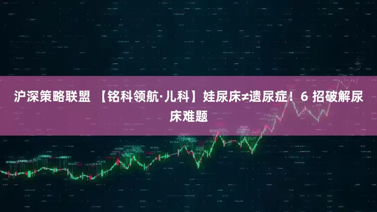 沪深策略联盟 【铭科领航·儿科】娃尿床≠遗尿症！6 招破解尿床难题