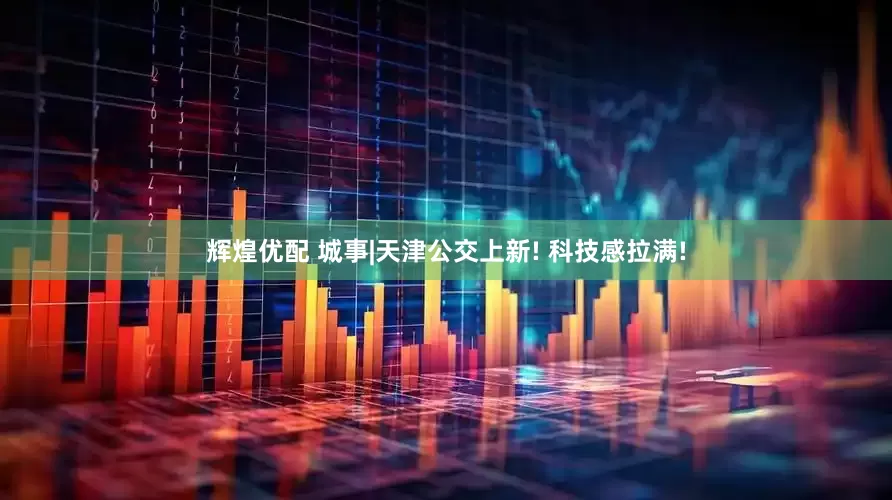 辉煌优配 城事|天津公交上新! 科技感拉满!