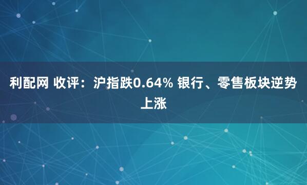 利配网 收评：沪指跌0.64% 银行、零售板块逆势上涨